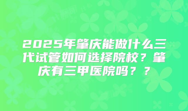 2025年肇庆能做什么三代试管如何选择院校?肇庆有三甲医院吗??