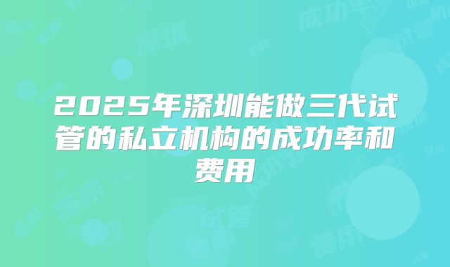 2025年深圳能做三代试管的私立机构的成功率和费用