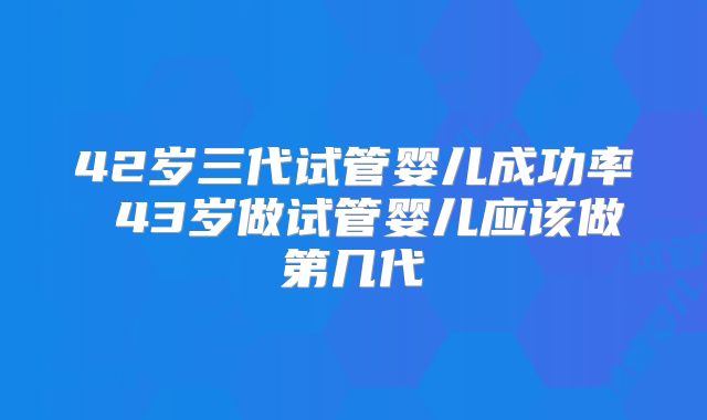 42岁三代试管婴儿成功率 43岁做试管婴儿应该做第几代