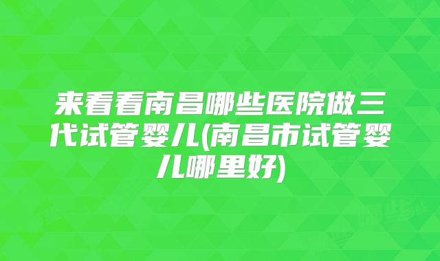 来看看南昌哪些医院做三代试管婴儿(南昌市试管婴儿哪里好)