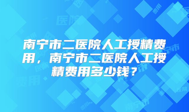 南宁市二医院人工授精费用,南宁市二医院人工授精费用多少钱?