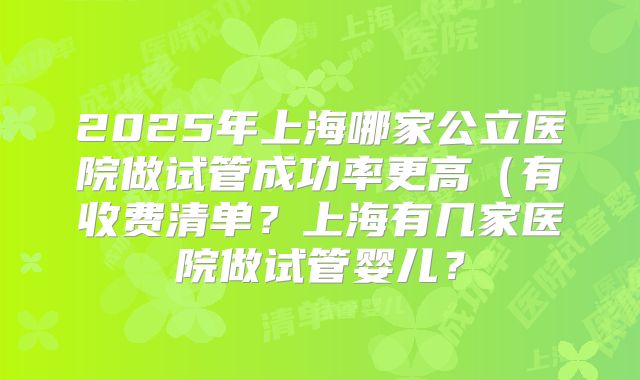 2025年上海哪家公立医院做试管成功率更高(有收费清单?上海有几家医院做试管婴儿?