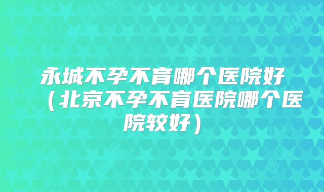 永城不孕不育哪个医院好（北京不孕不育医院哪个医院较好）