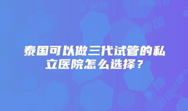 泰国可以做三代试管的私立医院怎么选择？