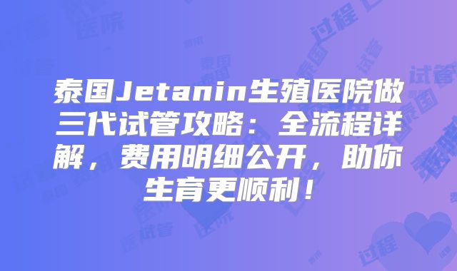 泰国Jetanin生殖医院做三代试管攻略：全流程详解，费用明细公开，助你生育更顺利！