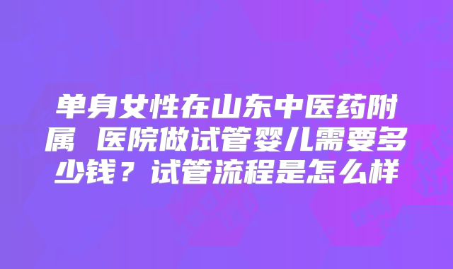 单身女性在山东中医药附属 医院做试管婴儿需要多少钱？试管流程是怎么样