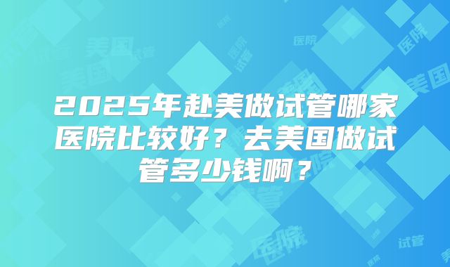 2025年赴美做试管哪家医院比较好?去美国做试管多少钱啊?