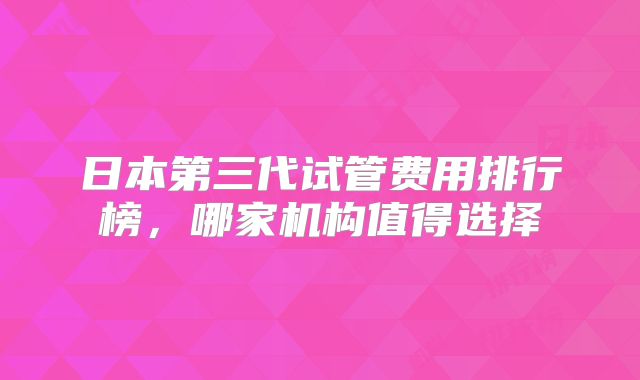 日本第三代试管费用排行榜，哪家机构值得选择