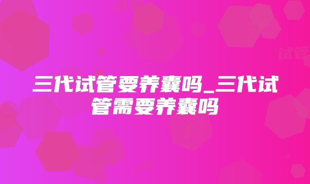 三代试管要养囊吗_三代试管需要养囊吗