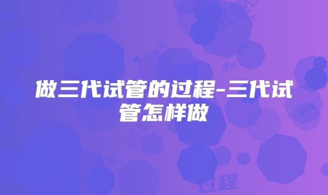 做三代试管的过程-三代试管怎样做