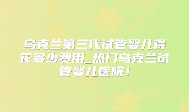 乌克兰第三代试管婴儿得花多少费用_热门乌克兰试管婴儿医院！