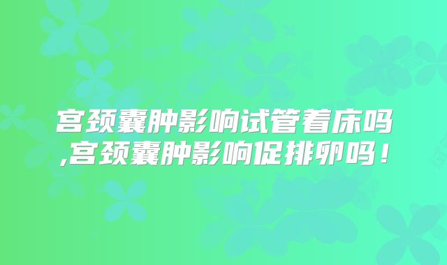 宫颈囊肿影响试管着床吗,宫颈囊肿影响促排卵吗！