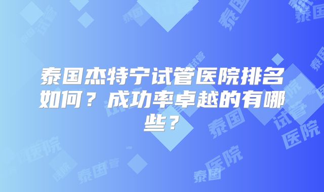 泰国杰特宁试管医院排名如何？成功率卓越的有哪些？