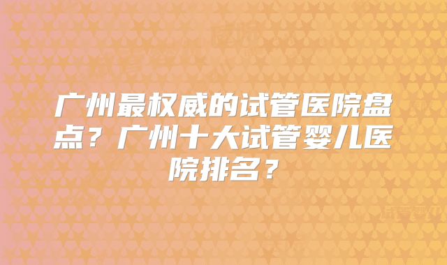 广州最权威的试管医院盘点？广州十大试管婴儿医院排名？