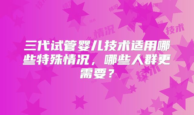 三代试管婴儿技术适用哪些特殊情况，哪些人群更需要？