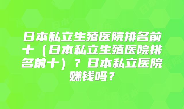 日本私立生殖医院排名前十（日本私立生殖医院排名前十）？日本私立医院赚钱吗？