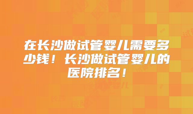 在长沙做试管婴儿需要多少钱！长沙做试管婴儿的医院排名！