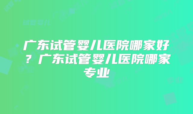 广东试管婴儿医院哪家好？广东试管婴儿医院哪家专业