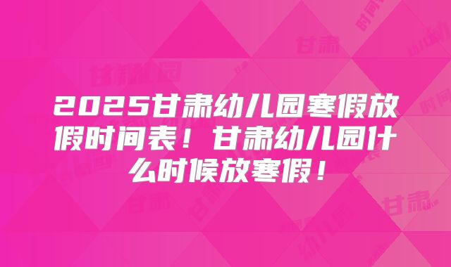 2025甘肃幼儿园寒假放假时间表!甘肃幼儿园什么时候放寒假!