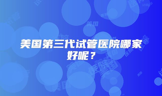 美国第三代试管医院哪家好呢？