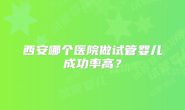 西安哪个医院做试管婴儿成功率高？