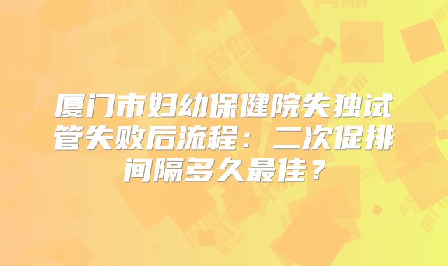 厦门市妇幼保健院失独试管失败后流程：二次促排间隔多久最佳？