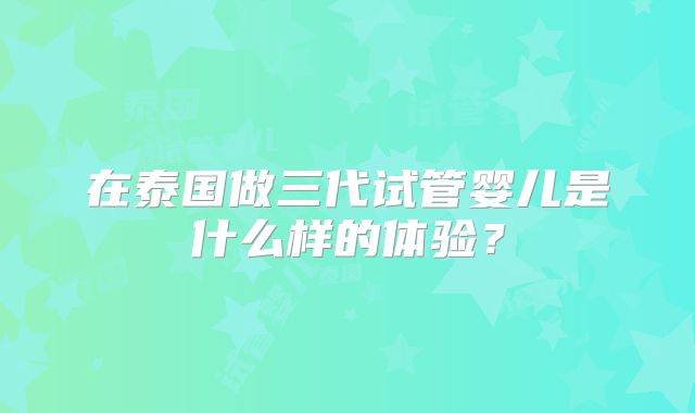 在泰国做三代试管婴儿是什么样的体验？