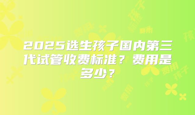 2025选生孩子国内第三代试管收费标准？费用是多少？