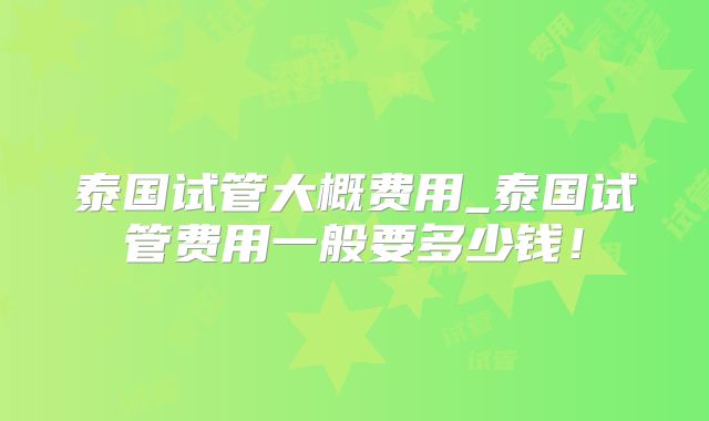 泰国试管大概费用_泰国试管费用一般要多少钱！
