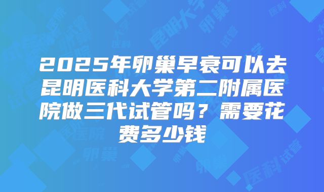 2025年卵巢早衰可以去昆明医科大学第二附属医院做三代试管吗?需要花费多少钱