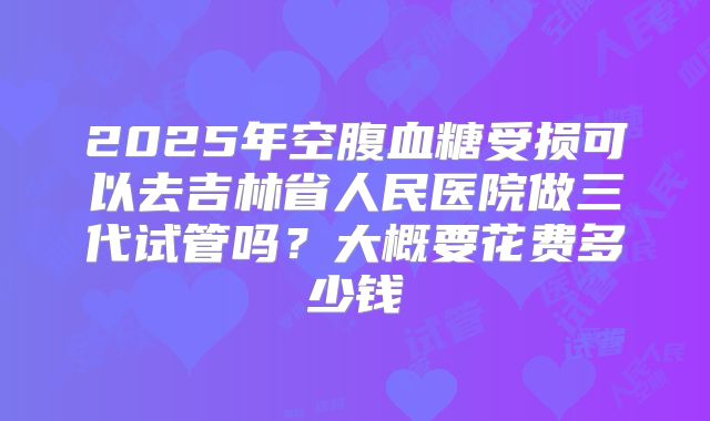 2025年空腹血糖受损可以去吉林省人民医院做三代试管吗？大概要花费多少钱