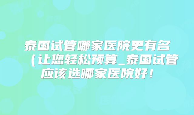 泰国试管哪家医院更有名(让您轻松预算_泰国试管应该选哪家医院好!