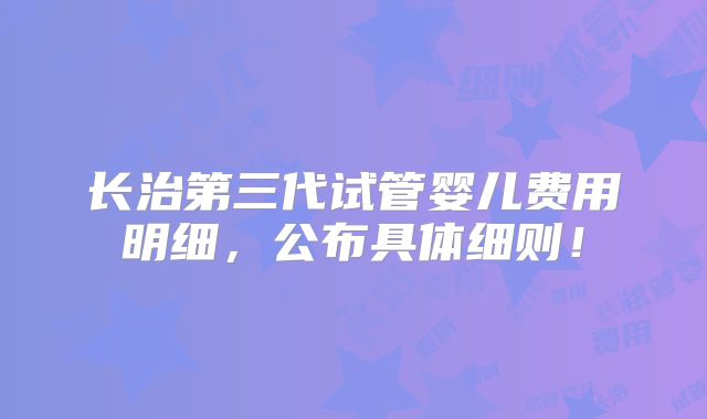 长治第三代试管婴儿费用明细，公布具体细则！