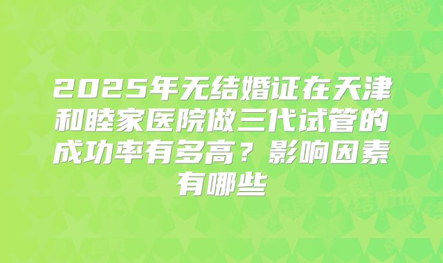 2025年无结婚证在天津和睦家医院做三代试管的成功率有多高？影响因素有哪些