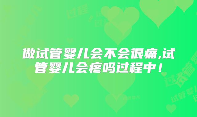 做试管婴儿会不会很痛,试管婴儿会疼吗过程中！