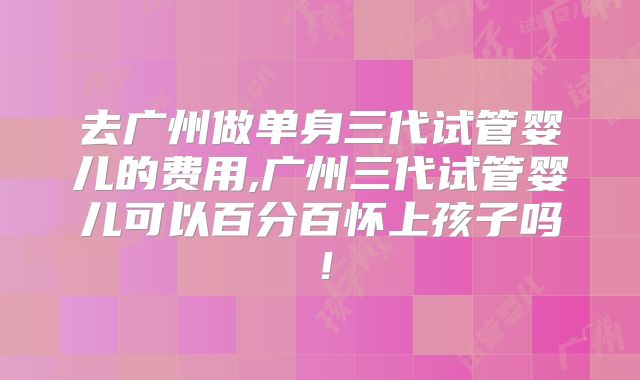 去广州做单身三代试管婴儿的费用,广州三代试管婴儿可以百分百怀上孩子吗！