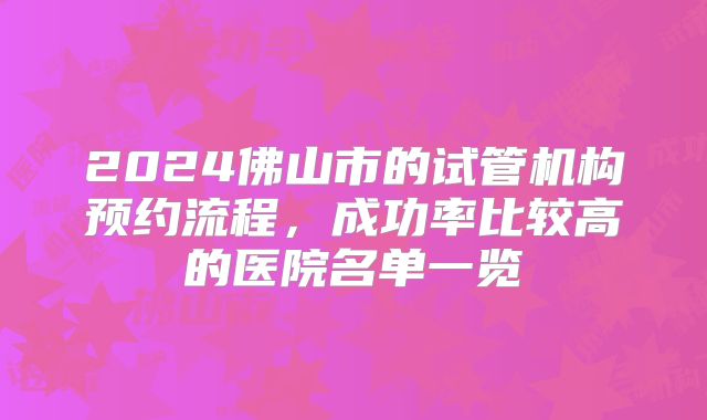 2024佛山市的试管机构预约流程，成功率比较高的医院名单一览