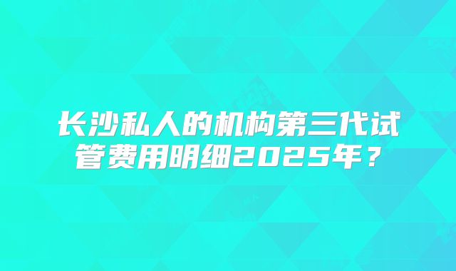 长沙私人的机构第三代试管费用明细2025年?