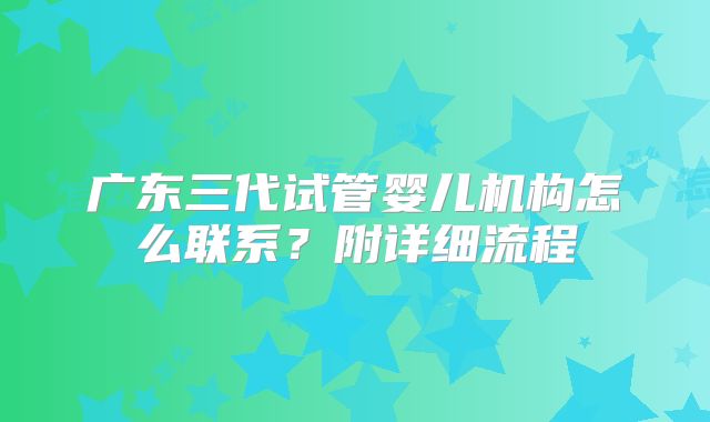 广东三代试管婴儿机构怎么联系?附详细流程