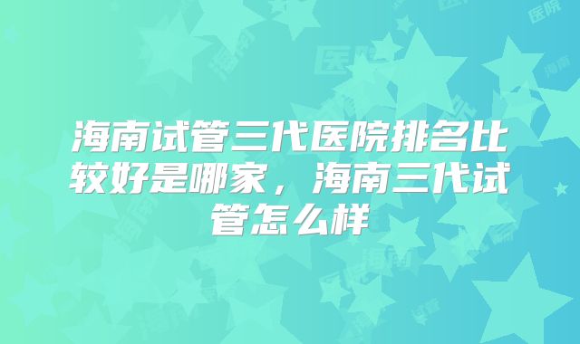 海南试管三代医院排名比较好是哪家，海南三代试管怎么样