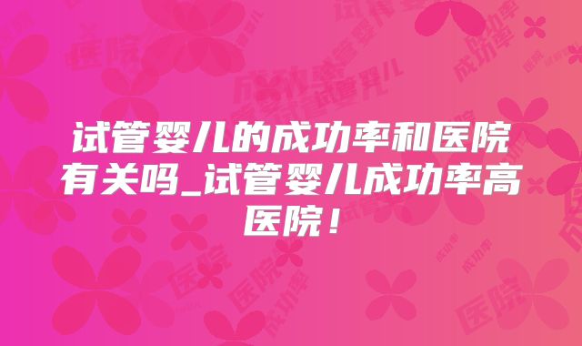 试管婴儿的成功率和医院有关吗_试管婴儿成功率高医院!