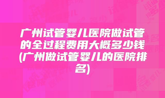 广州试管婴儿医院做试管的全过程费用大概多少钱(广州做试管婴儿的医院排名)
