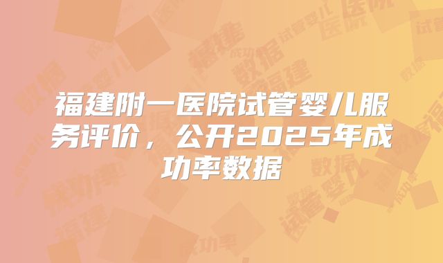 福建附一医院试管婴儿服务评价,公开2025年成功率数据