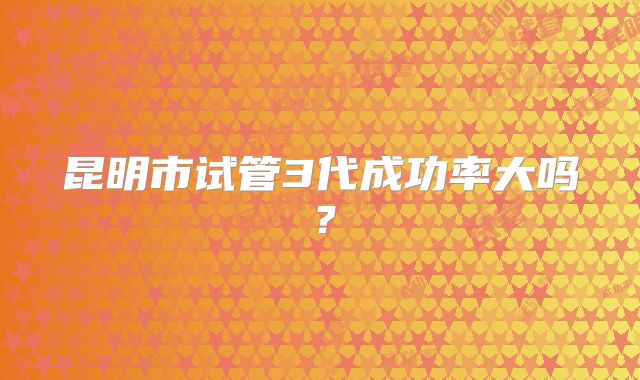 昆明市试管3代成功率大吗？
