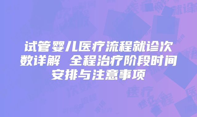 试管婴儿医疗流程就诊次数详解 全程治疗阶段时间安排与注意事项