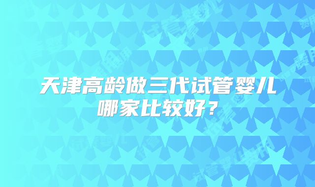 天津高龄做三代试管婴儿哪家比较好？