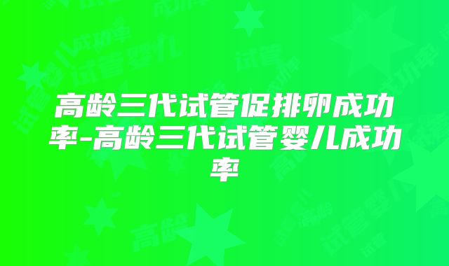 高龄三代试管促排卵成功率-高龄三代试管婴儿成功率