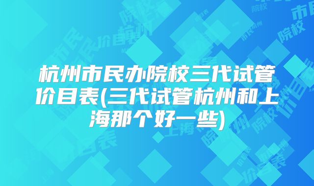 杭州市民办院校三代试管价目表(三代试管杭州和上海那个好一些)