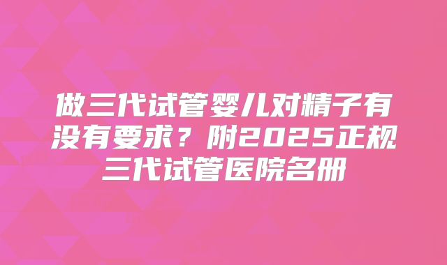 做三代试管婴儿对精子有没有要求？附2025正规三代试管医院名册