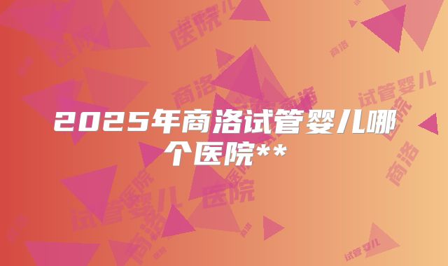 2025年商洛试管婴儿哪个医院**